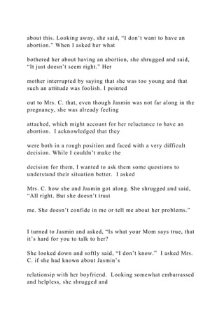 about this. Looking away, she said, “I don’t want to have an
abortion.” When I asked her what
bothered her about having an abortion, she shrugged and said,
“It just doesn’t seem right.” Her
mother interrupted by saying that she was too young and that
such an attitude was foolish. I pointed
out to Mrs. C. that, even though Jasmin was not far along in the
pregnancy, she was already feeling
attached, which might account for her reluctance to have an
abortion. I acknowledged that they
were both in a rough position and faced with a very difficult
decision. While I couldn’t make the
decision for them, I wanted to ask them some questions to
understand their situation better. I asked
Mrs. C. how she and Jasmin got along. She shrugged and said,
“All right. But she doesn’t trust
me. She doesn’t confide in me or tell me about her problems.”
I turned to Jasmin and asked, “Is what your Mom says true, that
it’s hard for you to talk to her?
She looked down and softly said, “I don’t know.” I asked Mrs.
C. if she had known about Jasmin’s
relationsip with her boyfriend. Looking somewhat embarrassed
and helpless, she shrugged and
 