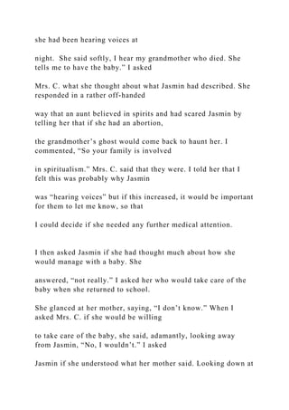 she had been hearing voices at
night. She said softly, I hear my grandmother who died. She
tells me to have the baby.” I asked
Mrs. C. what she thought about what Jasmin had described. She
responded in a rather off-handed
way that an aunt believed in spirits and had scared Jasmin by
telling her that if she had an abortion,
the grandmother’s ghost would come back to haunt her. I
commented, “So your family is involved
in spiritualism.” Mrs. C. said that they were. I told her that I
felt this was probably why Jasmin
was “hearing voices” but if this increased, it would be important
for them to let me know, so that
I could decide if she needed any further medical attention.
I then asked Jasmin if she had thought much about how she
would manage with a baby. She
answered, “not really.” I asked her who would take care of the
baby when she returned to school.
She glanced at her mother, saying, “I don’t know.” When I
asked Mrs. C. if she would be willing
to take care of the baby, she said, adamantly, looking away
from Jasmin, “No, I wouldn’t.” I asked
Jasmin if she understood what her mother said. Looking down at
 