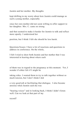 Jasmin and her mother. My thoughts
kept drifting to my worry about how Jasmin could manage as
such a young mother, especially
since her own mother did not seem willing to offer support to
her daughter. Mrs. C. came on strong
and that seemed to make it harder for Jasmin to talk and reflect
more openly. I understood her
position, but I think I felt she should be less harsh.
Questions/Issues: I have a lot of reactions and questions to
address in conference. On the whole,
I felt I tried to show both Jasmin and her mother that I was
interested in hearing about where each
of them was in regard to the pregnancy at this moment. Yet, I
wonder if either felt if I might be
taking sides. I wanted them to try to talk together without so
much tension, but I don’t think I did
a very good job at facilitating that dialogue. I also became
anxious when Jasmin said she was
“hearing voices” and in looking back, I think I didn’t listen
well. Can we look at that part of my
record?
 
