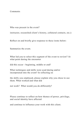 Comments
Who was present in the event?
instructor, researched client’s history, collateral contacts, etc.):
Reflect on and briefly give response to these items below:
Summarize the event.
What led you to select this segment of the event to review? At
what point during the encounter
did this occur - beginning, middle or end?
What techniques and skills were used during and/or
incorporated into the event? In reflecting on
the skills you employed, please explain why you chose to use
them. What worked and what did
not work? What would you do differently?
Please continue to reflect on how themes of power, privilege,
and social identity have affected
and continue to influence your work with this client.
 