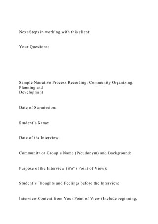 Next Steps in working with this client:
Your Questions:
Sample Narrative Process Recording: Community Organizing,
Planning and
Development
Date of Submission:
Student’s Name:
Date of the Interview:
Community or Group’s Name (Pseudonym) and Background:
Purpose of the Interview (SW’s Point of View):
Student’s Thoughts and Feelings before the Interview:
Interview Content from Your Point of View (Include beginning,
 