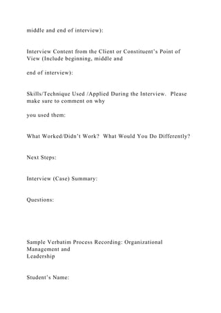 middle and end of interview):
Interview Content from the Client or Constituent’s Point of
View (Include beginning, middle and
end of interview):
Skills/Technique Used /Applied During the Interview. Please
make sure to comment on why
you used them:
What Worked/Didn’t Work? What Would You Do Differently?
Next Steps:
Interview (Case) Summary:
Questions:
Sample Verbatim Process Recording: Organizational
Management and
Leadership
Student’s Name:
 