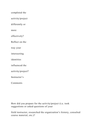 completed the
activity/project
differently or
more
effectively?
Reflect on the
way your
intersecting
identities
influenced the
activity/project?
Instructor’s
Comments
How did you prepare for the activity/project (i.e. took
suggestions or asked questions of your
field instructor, researched the organization’s history, consulted
course material, etc.)?
 