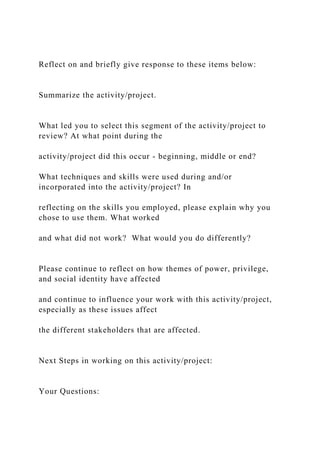Reflect on and briefly give response to these items below:
Summarize the activity/project.
What led you to select this segment of the activity/project to
review? At what point during the
activity/project did this occur - beginning, middle or end?
What techniques and skills were used during and/or
incorporated into the activity/project? In
reflecting on the skills you employed, please explain why you
chose to use them. What worked
and what did not work? What would you do differently?
Please continue to reflect on how themes of power, privilege,
and social identity have affected
and continue to influence your work with this activity/project,
especially as these issues affect
the different stakeholders that are affected.
Next Steps in working on this activity/project:
Your Questions:
 