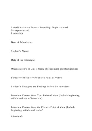 Sample Narrative Process Recording: Organizational
Management and
Leadership
Date of Submission:
Student’s Name:
Date of the Interview:
Organization’s or Unit’s Name (Pseudonym) and Background:
Purpose of the Interview (SW’s Point of View):
Student’s Thoughts and Feelings before the Interview:
Interview Content from Your Point of View (Include beginning,
middle and end of interview):
Interview Content from the Client’s Point of View (Include
beginning, middle and end of
interview):
 
