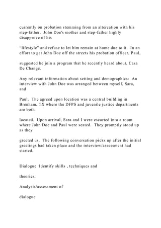 currently on probation stemming from an altercation with his
step-father. John Doe's mother and step-father highly
disapprove of his
“lifestyle” and refuse to let him remain at home due to it. In an
effort to get John Doe off the streets his probation officer, Paul,
suggested he join a program that he recently heard about, Casa
De Change.
Any relevant information about setting and demographics: An
interview with John Doe was arranged between myself, Sara,
and
Paul. The agreed upon location was a central building in
Brenham, TX where the DFPS and juvenile justice departments
are both
located. Upon arrival, Sara and I were escorted into a room
where John Doe and Paul were seated. They promptly stood up
as they
greeted us. The following conversation picks up after the initial
greetings had taken place and the interview/assessment had
started.
Dialogue Identify skills , techniques and
theories,
Analysis/assessment of
dialogue
 