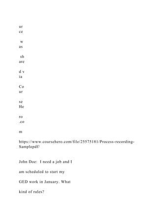 ur
ce
w
as
sh
are
d v
ia
Co
ur
se
He
ro
.co
m
https://www.coursehero.com/file/25575181/Process-recording-
Samplepdf/
John Doe: I need a job and I
am scheduled to start my
GED work in January. What
kind of rules?
 