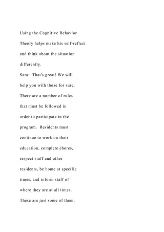 Using the Cognitive Behavior
Theory helps make his self-reflect
and think about the situation
differently.
Sara: That's great! We will
help you with those for sure.
There are a number of rules
that must be followed in
order to participate in the
program. Residents must
continue to work on their
education, complete chores,
respect staff and other
residents, be home at specific
times, and inform staff of
where they are at all times.
These are just some of them.
 