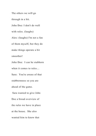 The others we will go
through in a bit.
John Doe: I don't do well
with rules. (laughs)
Alex: (laughs) I'm not a fan
of them myself, but they do
make things operate a bit
smoother!
John Doe: I can be stubborn
when it comes to rules…
Sara: You're aware of that
stubbornness so you are
ahead of the game.
Sara wanted to give John
Doe a broad overview of
the rules we have in place
at the house. She also
wanted him to know that
 