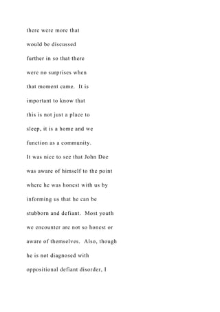 there were more that
would be discussed
further in so that there
were no surprises when
that moment came. It is
important to know that
this is not just a place to
sleep, it is a home and we
function as a community.
It was nice to see that John Doe
was aware of himself to the point
where he was honest with us by
informing us that he can be
stubborn and defiant. Most youth
we encounter are not so honest or
aware of themselves. Also, though
he is not diagnosed with
oppositional defiant disorder, I
 