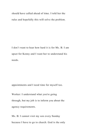 should have called ahead of time. I told her the
rules and hopefully this will solve the problem.
I don’t want to hear how hard it is for Ms. B. I am
upset for Kenny and I want her to understand his
needs.
appointments and I need time for myself too.
Worker: I understand what you're going
through, but my job is to inform you about the
agency requirements.
Ms. B: I cannot visit my son every Sunday
because I have to go to church. God is the only
 
