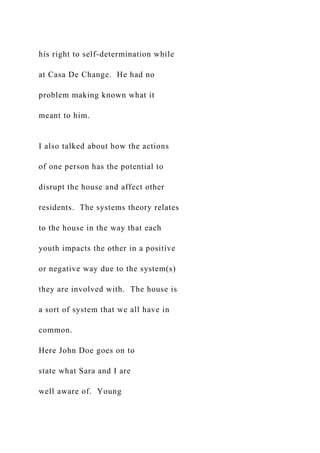 his right to self-determination while
at Casa De Change. He had no
problem making known what it
meant to him.
I also talked about how the actions
of one person has the potential to
disrupt the house and affect other
residents. The systems theory relates
to the house in the way that each
youth impacts the other in a positive
or negative way due to the system(s)
they are involved with. The house is
a sort of system that we all have in
common.
Here John Doe goes on to
state what Sara and I are
well aware of. Young
 