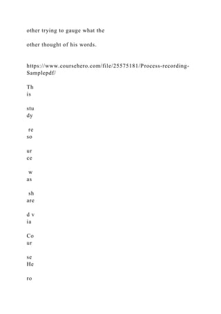 other trying to gauge what the
other thought of his words.
https://www.coursehero.com/file/25575181/Process-recording-
Samplepdf/
Th
is
stu
dy
re
so
ur
ce
w
as
sh
are
d v
ia
Co
ur
se
He
ro
 