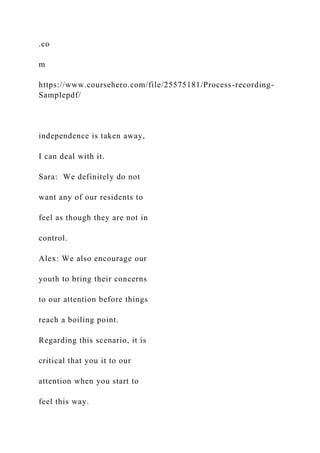 .co
m
https://www.coursehero.com/file/25575181/Process-recording-
Samplepdf/
independence is taken away,
I can deal with it.
Sara: We definitely do not
want any of our residents to
feel as though they are not in
control.
Alex: We also encourage our
youth to bring their concerns
to our attention before things
reach a boiling point.
Regarding this scenario, it is
critical that you it to our
attention when you start to
feel this way.
 
