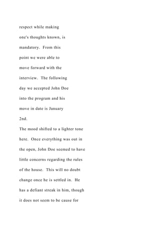 respect while making
one's thoughts known, is
mandatory. From this
point we were able to
move forward with the
interview. The following
day we accepted John Doe
into the program and his
move in date is January
2nd.
The mood shifted to a lighter tone
here. Once everything was out in
the open, John Doe seemed to have
little concerns regarding the rules
of the house. This will no doubt
change once he is settled in. He
has a defiant streak in him, though
it does not seem to be cause for
 