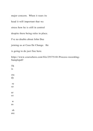 major concern. When it rears its
head it will important that we
stress how he is still in control
despite there being rules in place.
I've no doubts about John Doe
joining us at Casa De Change. He
is going to do just fine here.
https://www.coursehero.com/file/25575181/Process-recording-
Samplepdf/
Th
is
stu
dy
re
so
ur
ce
w
as
sh
are
 