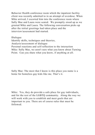 Behavior Health conference room which the inpatient facility
client was recently admitted to in an attempt of overdose. When
Mike arrived, I escorted him into the conference room where
Sally Mae and Laura were seated. We promptly stood up as we
greeted Mike and Laura. The following conversation picks up
after the initial greetings had taken place and the
interview/assessment had started.
Dialogue
Identify skills, techniques and theories,
Analysis/assessment of dialogue
Personal reactions and self-reflection to the interaction
Mike: Sally Mae, we aren't sure what you know about Turning
Point. Can you share what you know, if anything at all.
Sally Mae: The most that I know is this place you name is a
home for homeless gay kids like me. That’s it.
Mike: Yes, they do provide a safe place for gay individuals,
and for the rest of the LGBTQ community. Along the way we
will work with you to establish and meet goals that are
important to you. There are of course rules that must be
followed.
 