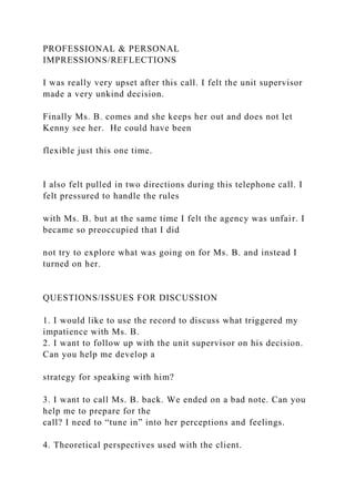 PROFESSIONAL & PERSONAL
IMPRESSIONS/REFLECTIONS
I was really very upset after this call. I felt the unit supervisor
made a very unkind decision.
Finally Ms. B. comes and she keeps her out and does not let
Kenny see her. He could have been
flexible just this one time.
I also felt pulled in two directions during this telephone call. I
felt pressured to handle the rules
with Ms. B. but at the same time I felt the agency was unfair. I
became so preoccupied that I did
not try to explore what was going on for Ms. B. and instead I
turned on her.
QUESTIONS/ISSUES FOR DISCUSSION
1. I would like to use the record to discuss what triggered my
impatience with Ms. B.
2. I want to follow up with the unit supervisor on his decision.
Can you help me develop a
strategy for speaking with him?
3. I want to call Ms. B. back. We ended on a bad note. Can you
help me to prepare for the
call? I need to “tune in” into her perceptions and feelings.
4. Theoretical perspectives used with the client.
 