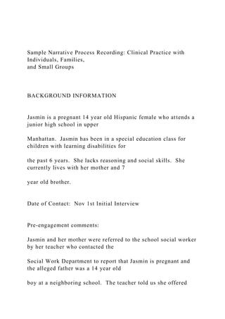 Sample Narrative Process Recording: Clinical Practice with
Individuals, Families,
and Small Groups
BACKGROUND INFORMATION
Jasmin is a pregnant 14 year old Hispanic female who attends a
junior high school in upper
Manhattan. Jasmin has been in a special education class for
children with learning disabilities for
the past 6 years. She lacks reasoning and social skills. She
currently lives with her mother and 7
year old brother.
Date of Contact: Nov 1st Initial Interview
Pre-engagement comments:
Jasmin and her mother were referred to the school social worker
by her teacher who contacted the
Social Work Department to report that Jasmin is pregnant and
the alleged father was a 14 year old
boy at a neighboring school. The teacher told us she offered
 