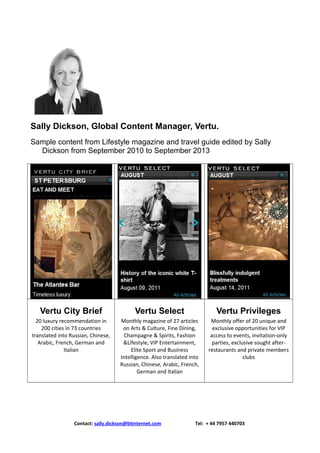 Sally Dickson, Global Content Manager, Vertu.
Sample content from Lifestyle magazine and travel guide edited by Sally
Dickson from September 2010 to September 2013

Vertu City Brief

Vertu Select

Vertu Privileges

20 luxury recommendation in
200 cities in 73 countries
translated into Russian, Chinese,
Arabic, French, German and
Italian

Monthly magazine of 27 articles
on Arts & Culture, Fine Dining,
Champagne & Spirits, Fashion
&Lifestyle, VIP Entertainment,
Elite Sport and Business
Intelligence. Also translated into
Russian, Chinese, Arabic, French,
German and Italian

Monthly offer of 20 unique and
exclusive opportunities for VIP
access to events, invitation-only
parties, exclusive sought afterrestaurants and private members
clubs

Contact: sally.dickson@btinternet.com

Tel: + 44 7957 440703

 
