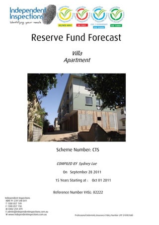 Reserve Fund Forecast 
Villa Apartment 
Scheme Number: CTS 
COMPILED BY Sydney Lue 
On September 28 2011 
15 Years Starting at : Oct 01 2011 
Reference Number V4SL: 82222 
Independent Inspections 
ABN 91 239 548 041 
T 1300 857 149 
F 1300 857 150 
M 0402 259 479 
E admin@independentinspections.com.au 
W www.independentinspections.com.au 
Professional Indemnity Insurance Policy Number LPP 010907680  