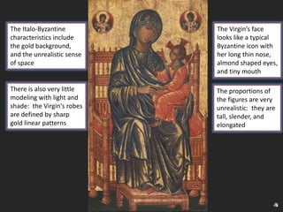 The Italo-Byzantine
characteristics include
the gold background,
and the unrealistic sense
of space

The Virgin’s face
looks like a typical
Byzantine icon with
her long thin nose,
almond shaped eyes,
and tiny mouth

There is also very little
modeling with light and
shade: the Virgin's robes
are defined by sharp
gold linear patterns

The proportions of
the figures are very
unrealistic: they are
tall, slender, and
elongated

 