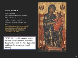 Visual Analysis
Artist: Unknown
Title: Enthroned Madonna and Child
Date: 13th century
Medium: tempera on panel
Collection: National Gallery of Art
URL:
http://www.nga.gov/content/ngaweb/
features/slideshows/byzantine-artand-painting-in-italy-during-the1200s-and-1300s.html#

THESIS: I found this painting on the
National Gallery website, and I think
it exemplifies both the Italo-Byzantine
and Proto-Renaissance styles of
painting.

 
