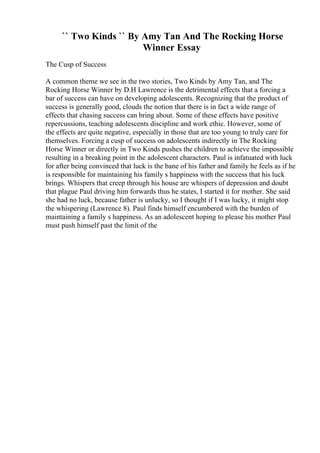`` Two Kinds `` By Amy Tan And The Rocking Horse
Winner Essay
The Cusp of Success
A common theme we see in the two stories, Two Kinds by Amy Tan, and The
Rocking Horse Winner by D.H Lawrence is the detrimental effects that a forcing a
bar of success can have on developing adolescents. Recognizing that the product of
success is generally good, clouds the notion that there is in fact a wide range of
effects that chasing success can bring about. Some of these effects have positive
repercussions, teaching adolescents discipline and work ethic. However, some of
the effects are quite negative, especially in those that are too young to truly care for
themselves. Forcing a cusp of success on adolescents indirectly in The Rocking
Horse Winner or directly in Two Kinds pushes the children to achieve the impossible
resulting in a breaking point in the adolescent characters. Paul is infatuated with luck
for after being convinced that luck is the bane of his father and family he feels as if he
is responsible for maintaining his family s happiness with the success that his luck
brings. Whispers that creep through his house are whispers of depression and doubt
that plague Paul driving him forwards thus he states, I started it for mother. She said
she had no luck, because father is unlucky, so I thought if I was lucky, it might stop
the whispering (Lawrence 8). Paul finds himself encumbered with the burden of
maintaining a family s happiness. As an adolescent hoping to please his mother Paul
must push himself past the limit of the
 
