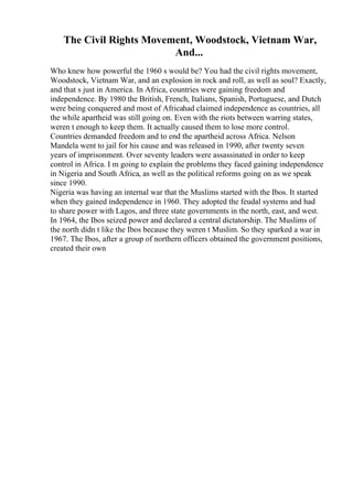 The Civil Rights Movement, Woodstock, Vietnam War,
And...
Who knew how powerful the 1960 s would be? You had the civil rights movement,
Woodstock, Vietnam War, and an explosion in rock and roll, as well as soul? Exactly,
and that s just in America. In Africa, countries were gaining freedom and
independence. By 1980 the British, French, Italians, Spanish, Portuguese, and Dutch
were being conquered and most of Africahad claimed independence as countries, all
the while apartheid was still going on. Even with the riots between warring states,
weren t enough to keep them. It actually caused them to lose more control.
Countries demanded freedom and to end the apartheid across Africa. Nelson
Mandela went to jail for his cause and was released in 1990, after twenty seven
years of imprisonment. Over seventy leaders were assassinated in order to keep
control in Africa. I m going to explain the problems they faced gaining independence
in Nigeria and South Africa, as well as the political reforms going on as we speak
since 1990.
Nigeria was having an internal war that the Muslims started with the Ibos. It started
when they gained independence in 1960. They adopted the feudal systems and had
to share power with Lagos, and three state governments in the north, east, and west.
In 1964, the Ibos seized power and declared a central dictatorship. The Muslims of
the north didn t like the Ibos because they weren t Muslim. So they sparked a war in
1967. The Ibos, after a group of northern officers obtained the government positions,
created their own
 