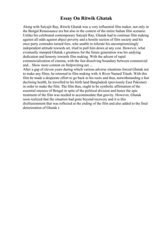 Essay On Ritwik Ghatak
Along with Satyajit Ray, Ritwik Ghatak was a very influential film maker, not only in
the Bengal Renaissance era but also in the context of the entire Indian film scenario.
Unlike his celebrated contemporary Satyajit Ray, Ghatak had to continue film making
against all odds against abject poverty and a hostile section of film society and his
once party comrades turned foes, who unable to tolerate his uncompromisingly
independent attitude towards art, tried to pull him down at any cost. However, what
eventually stamped Ghatak s greatness for the future generation was his undying
dedication and honesty towards film making. With the advent of rapid
commercialization of cinema, with the fast dissolving boundary between commercial
and... Show more content on Helpwriting.net ...
After a gap of eleven years during which various adverse situations forced Ghatak not
to make any films, he returned to film making with A River Named Titash. With this
film he made a desperate effort to go back to his roots and thus, notwithstanding a fast
declining health, he travelled to his birth land Bangladesh (previously East Pakistan)
in order to make the film. The film thus, ought to be symbolic affirmation of the
essential oneness of Bengal in spite of the political division and hence the epic
treatment of the film was needed to accommodate that gravity. However, Ghatak
soon realized that the situation had gone beyond recovery and it is this
disillusionment that was reflected at the ending of the film and also added to the final
deterioration of Ghatak s
 