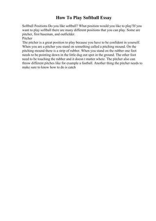 How To Play Softball Essay
Softball Positions Do you like softball? What position would you like to play?If you
want to play softball there are many different positions that you can play. Some are
pitcher, first baseman, and outfielder.
Pitcher
The pitcher is a great position to play because you have to be confident in yourself.
When you are a pitcher you stand on something called a pitching mound. On the
pitching mound there is a strip of rubber. When you stand on the rubber one foot
needs to be pointing down in the little dug out spot in the ground. The other foot
need to be touching the rubber and it doesn t matter where. The pitcher also can
throw different pitches like for example a fastball. Another thing the pitcher needs to
make sure to know how to do is catch
 