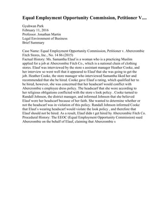 Equal Employment Opportunity Commission, Petitioner V....
Gyuhwan Park
February 11, 2016
Professor. Jonathan Martin
Legal Environment of Business
Brief Summary
Case Name: Equal Employment Opportunity Commission, Petitioner v. Abercrombie
Fitch Stores, Inc., No. 14 86 (2015)
Factual History: Ms. Samantha Elauf is a woman who is a practicing Muslim
applied for a job at Abercrombie Fitch Co., which is a national chain of clothing
stores. Elauf was interviewed by the store s assistant manager Heather Cooke, and
her interview so went well that it appeared to Elauf that she was going to get the
job. Heather Cooke, the store manager who interviewed Samantha liked her and
recommended that she be hired. Cooke gave Elauf a rating, which qualified her to
be hired, however, she was concerned that her headscarf would conflict with
Abercrombie s employee dress policy. The headscarf that she wore according to
her religious obligations conflicted with the store s look policy . Cooke turned to
Randall Johnson, the district manager, and informed Johnson that she believed
Elauf wore her headscarf because of her faith. She wanted to determine whether or
not the headscarf was in violation of this policy. Randall Johnson informed Cooke
that Elauf s wearing headscarf would violate the look policy , and therefore that
Elauf should not be hired. As a result, Elauf didn t get hired by Abercrombie Fitch Co.
Procedural History: The EEOC (Equal Employment Opportunity Commission) sued
Abercrombie on the behalf of Elauf, claiming that Abercrombie s
 