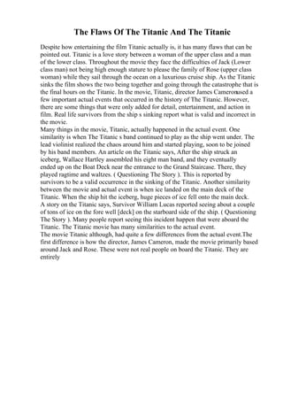 The Flaws Of The Titanic And The Titanic
Despite how entertaining the film Titanic actually is, it has many flaws that can be
pointed out. Titanic is a love story between a woman of the upper class and a man
of the lower class. Throughout the movie they face the difficulties of Jack (Lower
class man) not being high enough stature to please the family of Rose (upper class
woman) while they sail through the ocean on a luxurious cruise ship. As the Titanic
sinks the film shows the two being together and going through the catastrophe that is
the final hours on the Titanic. In the movie, Titanic, director James Cameronused a
few important actual events that occurred in the history of The Titanic. However,
there are some things that were only added for detail, entertainment, and action in
film. Real life survivors from the ship s sinking report what is valid and incorrect in
the movie.
Many things in the movie, Titanic, actually happened in the actual event. One
similarity is when The Titanic s band continued to play as the ship went under. The
lead violinist realized the chaos around him and started playing, soon to be joined
by his band members. An article on the Titanic says, After the ship struck an
iceberg, Wallace Hartley assembled his eight man band, and they eventually
ended up on the Boat Deck near the entrance to the Grand Staircase. There, they
played ragtime and waltzes. ( Questioning The Story ). This is reported by
survivors to be a valid occurrence in the sinking of the Titanic. Another similarity
between the movie and actual event is when ice landed on the main deck of the
Titanic. When the ship hit the iceberg, huge pieces of ice fell onto the main deck.
A story on the Titanic says, Survivor William Lucas reported seeing about a couple
of tons of ice on the fore well [deck] on the starboard side of the ship. ( Questioning
The Story ). Many people report seeing this incident happen that were aboard the
Titanic. The Titanic movie has many similarities to the actual event.
The movie Titanic although, had quite a few differences from the actual event.The
first difference is how the director, James Cameron, made the movie primarily based
around Jack and Rose. These were not real people on board the Titanic. They are
entirely
 