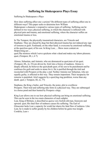Suffering In Shakespeares Plays Essay
Suffering In Shakespeare s Plays
How does suffering affect one s actions? Do different types of suffering affect one in
different ways? This paper seeks to determine how William
Shakespeare s character s respond to various types of suffering. Suffering can be
defined in two ways; physical suffering, in which the character is inflicted with
physical pain and trauma, and emotional suffering, where the character suffers an
emotional trauma or loss.
In The Tempest, the physically traumatized characters, are Trinculo and
Stephano. They are chased by dogs but their physical trauma has not induced any sign
of remorse or guilt. Ferdinand, on the other hand, is overcome by emotional suffering
at the quot;loss quot; of his son. In King Lear, ... Show more content on
Helpwriting.net ...
quot;The mistress which I serve quickens what s dead and makes my labors pleasure.
quot; (Tempest, III, i, 6 7)
Alonso, Sebastian, and Antonio, who are denounced as quot;men of sin quot;
(Tempest, III,, iii, 53) are driven by Ariel into a frenzy of madness. Alonso is
deeply affected, he believes the quot;death quot; of his son to be punishment and he
confesses his guilt and seeks to atone for it. He is purified through the trial and
reconciled with Prospero at the play s end. Neither Antonio nor Sebastian, who are
equally guilty, is affected in this way. They remain impenitent. Their incapacity for
remorse is punished, Ariel suggests by a quot;ling ring perdition, worse than any
death. quot; ( Tempest, III, iii, 77)
Stephano, the King s butler, and Trinculo, the jester, plot to overthrow
Prospero. Their trial and suffering take form in a physical way. They are submerged
in a horse pond and then hunted by Prospero s dogs.
King Lear allows one to see how physical suffering can bring on emotional suffreing.
This can be seen in the two main characters of each subplot.
Lear, King of Brittain, is described as quot;a very foolish old man, fourscore and
upward. quot; His fatal flaw of rashness causes his suffering. The Earl of
Gloucester lacks Lear s capacity for wrath but shares his fatal flaw of rashness. Like
Lear, he is made to suffer greatly by his children before he gains true insight.
Cordelia, Lear s
 