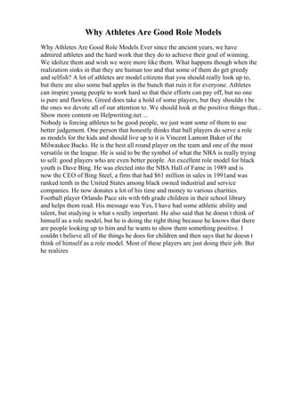 Why Athletes Are Good Role Models
Why Athletes Are Good Role Models Ever since the ancient years, we have
admired athletes and the hard work that they do to achieve their goal of winning.
We idolize them and wish we were more like them. What happens though when the
realization sinks in that they are human too and that some of them do get greedy
and selfish? A lot of athletes are model citizens that you should really look up to,
but there are also some bad apples in the bunch that ruin it for everyone. Athletes
can inspire young people to work hard so that their efforts can pay off, but no one
is pure and flawless. Greed does take a hold of some players, but they shouldn t be
the ones we devote all of our attention to. We should look at the positive things that...
Show more content on Helpwriting.net ...
Nobody is forcing athletes to be good people, we just want some of them to use
better judgement. One person that honestly thinks that ball players do serve a role
as models for the kids and should live up to it is Vincent Lamont Baker of the
Milwaukee Bucks. He is the best all round player on the team and one of the most
versatile in the league. He is said to be the symbol of what the NBA is really trying
to sell: good players who are even better people. An excellent role model for black
youth is Dave Bing. He was elected into the NBA Hall of Fame in 1989 and is
now the CEO of Bing Steel, a firm that had $61 million in sales in 1991and was
ranked tenth in the United States among black owned industrial and service
companies. He now donates a lot of his time and money to various charities.
Football player Orlando Pace sits with 6th grade children in their school library
and helps them read. His message was Yes, I have had some athletic ability and
talent, but studying is what s really important. He also said that he doesn t think of
himself as a role model, but he is doing the right thing because he knows that there
are people looking up to him and he wants to show them something positive. I
couldn t believe all of the things he does for children and then says that he doesn t
think of himself as a role model. Most of these players are just doing their job. But
he realizes
 