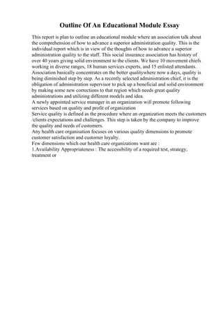 Outline Of An Educational Module Essay
This report is plan to outline an educational module where an association talk about
the comprehension of how to advance a superior administration quality. This is the
individual report which is in view of the thoughts of how to advance a superior
administration quality to the staff. This social insurance association has history of
over 40 years giving solid environment to the clients. We have 10 movement chiefs
working in diverse ranges, 18 human services experts, and 15 enlisted attendants.
Association basically concentrates on the better qualitywhere now a days, quality is
being diminished step by step. As a recently selected administration chief, it is the
obligation of administration supervisor to pick up a beneficial and solid environment
by making some new corrections to that region which needs great quality
administrations and utilizing different models and idea.
A newly appointed service manager in an organization will promote following
services based on quality and profit of organization
Service quality is defined as the procedure where an organization meets the customers
/clients expectations and challenges. This step is taken by the company to improve
the quality and needs of customers.
Any health care organisation focuses on various quality dimensions to promote
customer satisfaction and customer loyalty.
Few dimensions which our health care organizations want are :
1.Availability Appropriateness : The accessibility of a required test, strategy,
treatment or
 