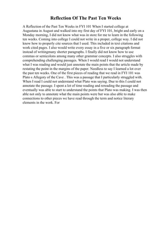 Reflection Of The Past Ten Weeks
A Reflection of the Past Ten Weeks in FYI 101 When I started college at
Augustana in August and walked into my first day of FYI 101, bright and early on a
Monday morning, I did not know what was in store for me to learn in the following
ten weeks. Coming into college I could not write in a proper, college way. I did not
know how to properly cite sources that I used. This included in text citations and
work cited pages. I also would write every essay in a five or six paragraph format
instead of writingmany shorter paragraphs. I finally did not know how to use
commas or semicolons among many other grammar concepts. I also struggles with
comprehending challenging passages. When I would read I would not understand
what I was reading and would just annotate the main points that the article made by
restating the point in the margins of the paper. Needless to say I learned a lot over
the past ten weeks. One of the first pieces of reading that we read in FYI 101 was
Plato s Allegory of the Cave . This was a passage that I particularly struggled with.
When I read I could not understand what Plato was saying. Due to this I could not
annotate the passage. I spent a lot of time reading and rereading the passage and
eventually was able to start to understand the points that Plato was making. I was then
able not only to annotate what the main points were but was also able to make
connections to other pieces we have read through the term and notice literary
elements in the work. For
 