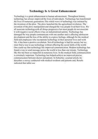 Technology Is A Great Enhancement
Technology is a great enhancement to human advancement. Throughout history,
technology has always improved the lives of individuals. Technology has transformed
the lives of numerous generations.This whole wave of technology was initiated by
the invention of the plow. The plow launched the the agricultural revolution. The
invention of the plow manipulated and changed the way people lived their lives. We
all associate technologywith all things progressive but most people do not associate
it with negative social effects it has on industrialized nations. Technology has
damaged the way people communicate with one another and is affecting adolescent
development and the loss of the ability to express feelings, although for the medical
field and employees who incorporate technology in their personal lives and work
life, it has been a positive revolution. Not all technology is bad for society but we
must find a way to use technology without affecting the social skills of the world.
One could say that technology has improved communication. Modern technology has
found a way to send message across the world in less than one minute. Technology
like this has been so impactful in numerous lives. In the medical field, communication
is extremely important. Technology has helped achieve an improved precise
communication between doctor and patient. In Schooley s journal article, he
describes a survey conducted with medical residents and patients and, Results
indicated that tablet use
 