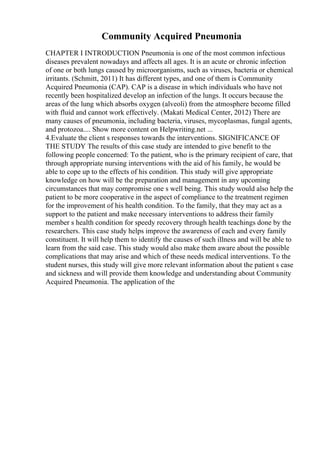 Community Acquired Pneumonia
CHAPTER I INTRODUCTION Pneumonia is one of the most common infectious
diseases prevalent nowadays and affects all ages. It is an acute or chronic infection
of one or both lungs caused by microorganisms, such as viruses, bacteria or chemical
irritants. (Schmitt, 2011) It has different types, and one of them is Community
Acquired Pneumonia (CAP). CAP is a disease in which individuals who have not
recently been hospitalized develop an infection of the lungs. It occurs because the
areas of the lung which absorbs oxygen (alveoli) from the atmosphere become filled
with fluid and cannot work effectively. (Makati Medical Center, 2012) There are
many causes of pneumonia, including bacteria, viruses, mycoplasmas, fungal agents,
and protozoa.... Show more content on Helpwriting.net ...
4.Evaluate the client s responses towards the interventions. SIGNIFICANCE OF
THE STUDY The results of this case study are intended to give benefit to the
following people concerned: To the patient, who is the primary recipient of care, that
through appropriate nursing interventions with the aid of his family, he would be
able to cope up to the effects of his condition. This study will give appropriate
knowledge on how will be the preparation and management in any upcoming
circumstances that may compromise one s well being. This study would also help the
patient to be more cooperative in the aspect of compliance to the treatment regimen
for the improvement of his health condition. To the family, that they may act as a
support to the patient and make necessary interventions to address their family
member s health condition for speedy recovery through health teachings done by the
researchers. This case study helps improve the awareness of each and every family
constituent. It will help them to identify the causes of such illness and will be able to
learn from the said case. This study would also make them aware about the possible
complications that may arise and which of these needs medical interventions. To the
student nurses, this study will give more relevant information about the patient s case
and sickness and will provide them knowledge and understanding about Community
Acquired Pneumonia. The application of the
 