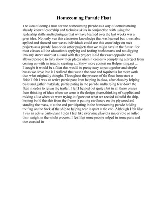Homecoming Parade Float
The idea of doing a float for the homecoming parade as a way of demonstrating
already known leadership and technical skills in conjunction with using the
leadership skills and techniques that we have learned over the last weeks was a
great idea. Not only was this classroom knowledge that was learned but it was also
applied and showed how we as individuals could use this knowledge on such
projects as a parade float or on other projects that we might have in the future. For
most classes all the educationis applying and testing book smarts and not digging
into any street smarts at all and with this project it did the exact opposite and
allowed people to truly show their places when it comes to completing a project from
coming up with an idea, to creating a... Show more content on Helpwriting.net ...
I thought it would be a float that would be pretty easy to put together and simple
but as we dove into it I realized that wasn t the case and required a lot more work
than what originally thought. Throughout the process of the float from start to
finish I felt I was an active participant from helping in class, after class by helping
build and gather materials, participating in the parade and helping tear down the
float in order to return the trailer. I felt I helped out quite a bit in all these phases
from thinking of ideas when we were in the design phase, thinking of supplies and
making a list when we were trying to figure out what we needed to build the ship,
helping build the ship from the frame to putting cardboard on the plywood and
standing the mass, to at the end participating in the homecoming parade holding
the flag on the back of the ship to helping tear it apart at the end. Although I felt like
I was an active participant I didn t feel like everyone played a major role or pulled
their weight in the whole process. I feel like some people helped in some parts and
then coasted in
 