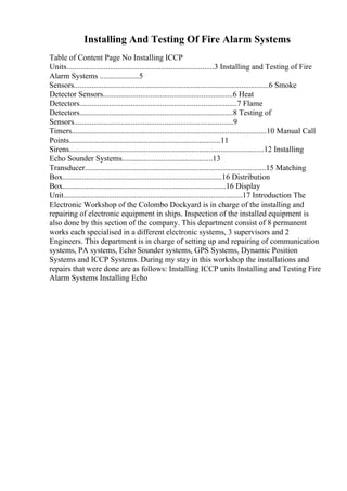 Installing And Testing Of Fire Alarm Systems
Table of Content Page No Installing ICCP
Units...........................................................................3 Installing and Testing of Fire
Alarm Systems ....................5
Sensors...................................................................................................6 Smoke
Detector Sensors..................................................................6 Heat
Detectors................................................................................7 Flame
Detectors..............................................................................8 Testing of
Sensors.................................................................................9
Timers...................................................................................................10 Manual Call
Points.............................................................................11
Sirens...................................................................................................12 Installing
Echo Sounder Systems..............................................13
Transducer............................................................................................15 Matching
Box.................................................................................16 Distribution
Box...................................................................................16 Display
Unit...........................................................................................17 Introduction The
Electronic Workshop of the Colombo Dockyard is in charge of the installing and
repairing of electronic equipment in ships. Inspection of the installed equipment is
also done by this section of the company. This department consist of 8 permanent
works each specialised in a different electronic systems, 3 supervisors and 2
Engineers. This department is in charge of setting up and repairing of communication
systems, PA systems, Echo Sounder systems, GPS Systems, Dynamic Position
Systems and ICCP Systems. During my stay in this workshop the installations and
repairs that were done are as follows: Installing ICCP units Installing and Testing Fire
Alarm Systems Installing Echo
 