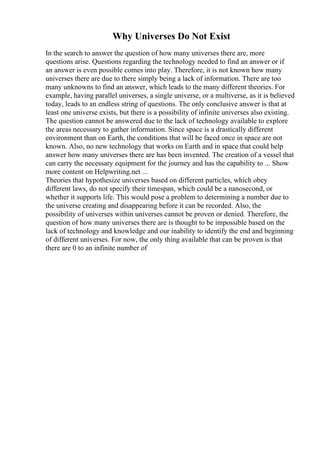 Why Universes Do Not Exist
In the search to answer the question of how many universes there are, more
questions arise. Questions regarding the technology needed to find an answer or if
an answer is even possible comes into play. Therefore, it is not known how many
universes there are due to there simply being a lack of information. There are too
many unknowns to find an answer, which leads to the many different theories. For
example, having parallel universes, a single universe, or a multiverse, as it is believed
today, leads to an endless string of questions. The only conclusive answer is that at
least one universe exists, but there is a possibility of infinite universes also existing.
The question cannot be answered due to the lack of technology available to explore
the areas necessary to gather information. Since space is a drastically different
environment than on Earth, the conditions that will be faced once in space are not
known. Also, no new technology that works on Earth and in space that could help
answer how many universes there are has been invented. The creation of a vessel that
can carry the necessary equipment for the journey and has the capability to ... Show
more content on Helpwriting.net ...
Theories that hypothesize universes based on different particles, which obey
different laws, do not specify their timespan, which could be a nanosecond, or
whether it supports life. This would pose a problem to determining a number due to
the universe creating and disappearing before it can be recorded. Also, the
possibility of universes within universes cannot be proven or denied. Therefore, the
question of how many universes there are is thought to be impossible based on the
lack of technology and knowledge and our inability to identify the end and beginning
of different universes. For now, the only thing available that can be proven is that
there are 0 to an infinite number of
 