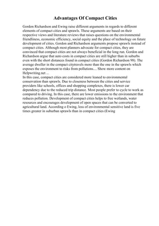 Advantages Of Compact Cities
Gordon Richardson and Ewing raise different arguments in regards to different
elements of compact cities and sprawls. These arguments are based on their
respective views and literature reviews that raises questions on the environmental
friendliness, economic efficiency, social equity and the place of technology on future
development of cities. Gordon and Richardson arguments propose sprawls instead of
compact cities. Although most planners advocate for compact cities, they are
convinced that compact cities are not always beneficial in the long run. Gordon and
Richardson argue that auto costs in compact cities are still higher than in suburbs
even with the short distances found in compact cities (Gordon Richardson 98). The
average dweller in the compact citytravels more than the one in the sprawls which
exposes the environment to risks from pollutions.... Show more content on
Helpwriting.net ...
In this case, compact cities are considered more leaned to environmental
conservation than sprawls. Due to closeness between the cities and service
providers like schools, offices and shopping complexes, there is lower car
dependency due to the reduced trip distance. Most people prefer to cycle to work as
compared to driving. In this case, there are lower emissions to the environment that
reduces pollution. Development of compact cities helps to free wetlands, water
resources and encourages development of open spaces that can be converted to
agricultural land. According o Ewing, loss of environmental sensitive land is five
times greater in suburban sprawls than in compact cities (Ewing
 