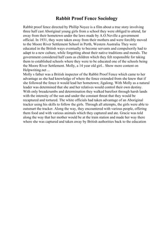 Rabbit Proof Fence Sociology
Rabbit proof fence directed by Phillip Noyce is a film about a true story involving
three half cast Aboriginal young girls from a school they were obliged to attend, far
away from their hometown under the laws made by A.O.Neville a government
official. In 1931, they were taken away from their mothers and were forcibly moved
to the Moore River Settlement School in Perth, Western Australia. They were
educated in the British ways eventually to become servants and compulsorily had to
adapt to a new culture, while forgetting about their native traditions and morals. The
government considered half casts as children which they felt responsible for taking
them to established schools where they were to be educated one of the schools being
the Moore River Settlement. Molly, a 14 year old girl... Show more content on
Helpwriting.net ...
Molly s father was a British inspector of the Rabbit Proof Fence which came to her
advantage as she had knowledge of where the fence extended from she knew that if
she followed the fence it would lead her hometown; Jigalong. With Molly as a natural
leader was determined that she and her relatives would control their own destiny.
With only breadcrumbs and determination they walked barefoot through harsh lands
with the intensity of the sun and under the constant threat that they would be
recaptured and tortured. The white officials had taken advantage of an Aboriginal
tracker using his skills to follow the girls. Through all attempts, the girls were able to
outsmart the tracker. Along the way, they encountered with various people, offering
them food and with various animals which they captured and ate. Gracie was told
along the way that her mother would be at the train station and made her way there
where she was captured and taken away by British authorities back to the education
 