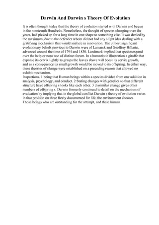 Darwin And Darwin s Theory Of Evolution
It is often thought today that the theory of evolution started with Darwin and begun
in the nineteenth Hundreds. Nonetheless, the thought of species changing over the
years, had picked up for a long time in one shape to something else. It was denied by
the maximum, due to the defender whom did not had any slight idea dealing with a
gratifying mechanism that would analyze in innovation. The utmost significant
evolutionary beliefs pervious to Darwin were of Lamarck and Geoffrey Hillarie,
advanced around the time of 1794 and 1830. Landmark implied that speciesexpand
over the help or none use of distinct forum. In a humanistic illustration a giraffe that
expanse its cervix lightly to grasps the leaves above will boost its cervix growth,
and as a consequence its small growth would be moved to its offspring. In either way,
these theories of change were established on a preceding reason that allowed no
exhibit mechanism.
Inspections. 1 being that Human beings within a species divided from one addition in
analysis, psychology, and conduct. 2 Stating changes with genetics so that different
structure have offspring s looks like each other. 3 dissimilar change gives other
numbers of offspring s. Darwin formerly continued to detail on the mechanism of
evaluation by implying that in the global conflict Darwin s theory of evolution varies
in that position on three freely documented for life, the environment chooses
Those beings who are outstanding for the attempt, and these human
 