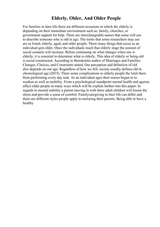 Elderly, Older, And Older People
For families in later life there are different occasions in which the elderly is
depending on their immediate environment such as; family, churches, or
government support for help. There are interchangeable names that some will use
to describe someone who is old in age. The terms that some researchers may use
are as listed; elderly, aged, and older people. There many things that occur as an
individual gets older. Once the individuals reach that elderly stage the amount of
social contacts will increase. Before continuing on what changes when one is
elderly, it is essential to determine what is elderly. This idea of elderly or being old
is social constructed. According to Benokraitis author of Marriages and Families:
Changes, Choices, and Constraints stated, Our perception and definition of old
also depends on our age. Regardless of how we fell, society usually defines old in
chronological age (2015). There some complications to elderly people the limit them
from performing every day task. As an individual ages their senses began to to
weaken as well as mobility. From a psychological standpoint mental health and ageism
affect older people in many ways which will be explain further into this paper. In
regards to mental stability a parent moving in with there adult children will lessen the
stress and provide a sense of comfort. Familycaregiving in later life can differ and
there are different styles people apply to nurturing their parents. Being able to have a
healthy
 