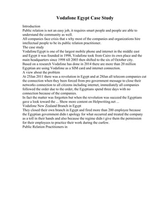 Vodafone Egypt Case Study
Introduction
Public relation is not an easy job, it requires smart people and people are able to
understand the community as well.
All companies face crisis that s why most of the companies and organizations hire
intellectual people to be its public relation practitioner.
The case study
VodafoneEgypt is one of the largest mobile phone and internet in the middle east
and Egypt it was founded in 1998, Vodafone took from Cairo its own place and the
main headquarters since 1998 till 2003 then shifted to the six of October city.
Based on a research Vodafone has done in 2014 there are more than 20 million
Egyptian are using Vodafone as a SIM card and internet connection.
A view about the problem
At 25Jan 2011 there was a revolution in Egypt and at 28Jan all telecom companies cut
the connection when they been forced from pro government message to close their
networks connection to all citizens including internet, immediately all companies
followed the order due to the order, the Egyptians spend three days with no
connection because of the companies.
In fact the matter was forgotten but when the revolution was succeed the Egyptians
gave a look toward the ... Show more content on Helpwriting.net ...
Vodafone New Zealand Branch in Egypt
They closed their own branch in Egypt and fired more than 200 employee because
the Egyptian government didn t apology for what occurred and treated the company
as a toll in their hands and also because the regime didn t give them the permission
for their employees to practice their work during the curfew.
Public Relation Practitioners in
 