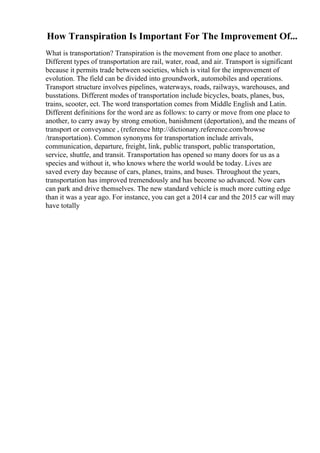 How Transpiration Is Important For The Improvement Of...
What is transportation? Transpiration is the movement from one place to another.
Different types of transportation are rail, water, road, and air. Transport is significant
because it permits trade between societies, which is vital for the improvement of
evolution. The field can be divided into groundwork, automobiles and operations.
Transport structure involves pipelines, waterways, roads, railways, warehouses, and
busstations. Different modes of transportation include bicycles, boats, planes, bus,
trains, scooter, ect. The word transportation comes from Middle English and Latin.
Different definitions for the word are as follows: to carry or move from one place to
another, to carry away by strong emotion, banishment (deportation), and the means of
transport or conveyance , (reference http://dictionary.reference.com/browse
/transportation). Common synonyms for transportation include arrivals,
communication, departure, freight, link, public transport, public transportation,
service, shuttle, and transit. Transportation has opened so many doors for us as a
species and without it, who knows where the world would be today. Lives are
saved every day because of cars, planes, trains, and buses. Throughout the years,
transportation has improved tremendously and has become so advanced. Now cars
can park and drive themselves. The new standard vehicle is much more cutting edge
than it was a year ago. For instance, you can get a 2014 car and the 2015 car will may
have totally
 