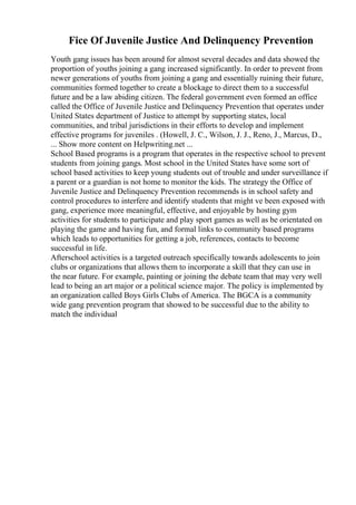 Fice Of Juvenile Justice And Delinquency Prevention
Youth gang issues has been around for almost several decades and data showed the
proportion of youths joining a gang increased significantly. In order to prevent from
newer generations of youths from joining a gang and essentially ruining their future,
communities formed together to create a blockage to direct them to a successful
future and be a law abiding citizen. The federal government even formed an office
called the Office of Juvenile Justice and Delinquency Prevention that operates under
United States department of Justice to attempt by supporting states, local
communities, and tribal jurisdictions in their efforts to develop and implement
effective programs for juveniles . (Howell, J. C., Wilson, J. J., Reno, J., Marcus, D.,
... Show more content on Helpwriting.net ...
School Based programs is a program that operates in the respective school to prevent
students from joining gangs. Most school in the United States have some sort of
school based activities to keep young students out of trouble and under surveillance if
a parent or a guardian is not home to monitor the kids. The strategy the Office of
Juvenile Justice and Delinquency Prevention recommends is in school safety and
control procedures to interfere and identify students that might ve been exposed with
gang, experience more meaningful, effective, and enjoyable by hosting gym
activities for students to participate and play sport games as well as be orientated on
playing the game and having fun, and formal links to community based programs
which leads to opportunities for getting a job, references, contacts to become
successful in life.
Afterschool activities is a targeted outreach specifically towards adolescents to join
clubs or organizations that allows them to incorporate a skill that they can use in
the near future. For example, painting or joining the debate team that may very well
lead to being an art major or a political science major. The policy is implemented by
an organization called Boys Girls Clubs of America. The BGCA is a community
wide gang prevention program that showed to be successful due to the ability to
match the individual
 
