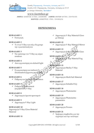 Copyright© 2009-2012 -SYSTEM- All rights reserved 3/7
ΠΕΡΙΕΧΟΜΕΝΑ
ΚΕΦΑΛΑΙΟ 1
 Εισαγωγή
ΚΕΦΑΛΑΙΟ 2
 Τι είναι V-Ray και πώς ελέγχουμε
την εγκατάστασή του
ΚΕΦΑΛΑΙΟ 3
 Να ορίσουμε τον V-Ray ως κύριο
renderer
ΚΕΦΑΛΑΙΟ 4
 Απενεργοποίηση του default light
ΚΕΦΑΛΑΙΟ 5
 Ενεργοποίηση του indirect
illumination (έμμεσος φωτισμός)
ΚΕΦΑΛΑΙΟ 6
 Ρύθμιση του Indirect illumination
ΚΕΦΑΛΑΙΟ 7
 Ρυθμίσεις environment
(περιβάλλον) V-Ray
ΚΕΦΑΛΑΙΟ 8
 Δημιουργία άμεσου φωτισμού
ΚΕΦΑΛΑΙΟ 9
 Δημιουργία V-Ray Light
ΚΕΦΑΛΑΙΟ 10
Δημιουργία V-Ray Gloss Material
Material
ΚΕΦΑΛΑΙΟ 11
 Δημιουργία V-Ray Material Gloss
με bitmap
ΚΕΦΑΛΑΙΟ 12
 Δημιουργία V-Ray Material Mirror
ΚΕΦΑΛΑΙΟ 13
 Δημιουργία V-Ray Material Glass
ΚΕΦΑΛΑΙΟ 14
 Δημιουργία V-Ray Material Fog
Glass
ΚΕΦΑΛΑΙΟ 15
 Δημιουργία Shellac V-Ray Material
ΚΕΦΑΛΑΙΟ 16
 Δημιουργία Multi Sub Material
ΚΕΦΑΛΑΙΟ 17
 Δημιουργία Editable Poly
ΚΕΦΑΛΑΙΟ 18
 Δημιουργία Photometric
ΚΕΦΑΛΑΙΟ 19
 Δημιουργία Photometric
parameters
ΚΕΦΑΛΑΙΟ 20
 Δημιουργία Proxies
ΚΕΦΑΛΑΙΟ 21
 